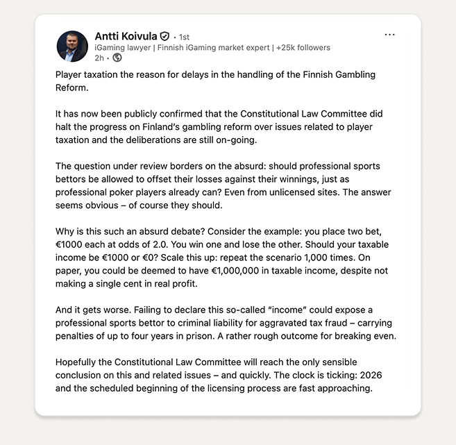 LinkedIn-julkaisu, jossa iGaming-asiantuntija Antti Koivula kommentoi Suomen rahapeliuudistuksen viivästymistä. Tekstissä hän kertoo, että perustuslakivaliokunta on pysäyttänyt uudistuksen pelaajien verotusta koskevien kysymysten takia. Koivula kritisoi tilannetta esimerkin avulla, jossa vedonlyöjän tuloiksi voidaan katsoa miljoona euroa, vaikka todellista voittoa ei syntyisi. Hän varoittaa, että verottamatta jättäminen voisi johtaa jopa rikosvastuuseen. Lopuksi hän painottaa, että valiokunnan on löydettävä järkevä ratkaisu nopeasti, sillä lisenssijärjestelmän on tarkoitus alkaa vuonna 2026.